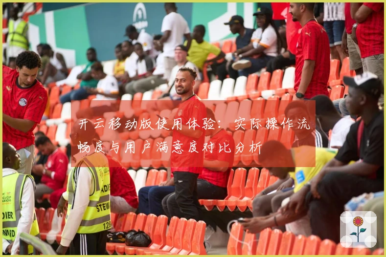 开云移动版使用体验：实际操作流畅度与用户满意度对比分析